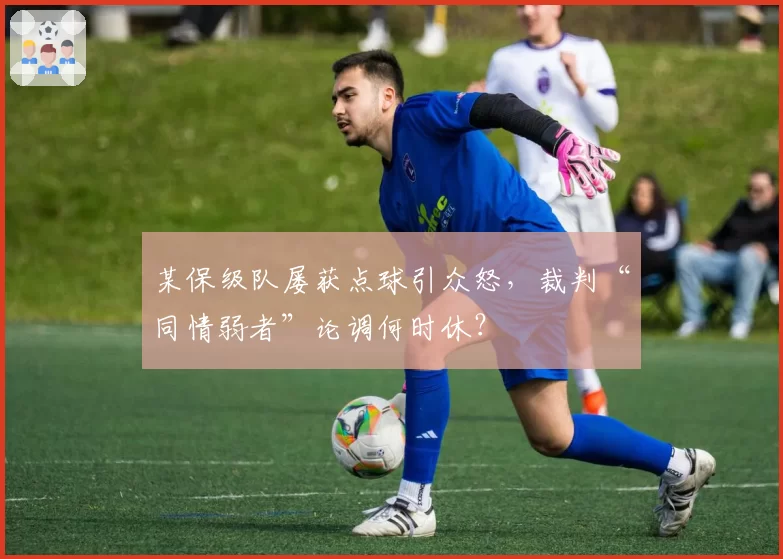 某保级队屡获点球引众怒,裁判“同情弱者”论调何时休?