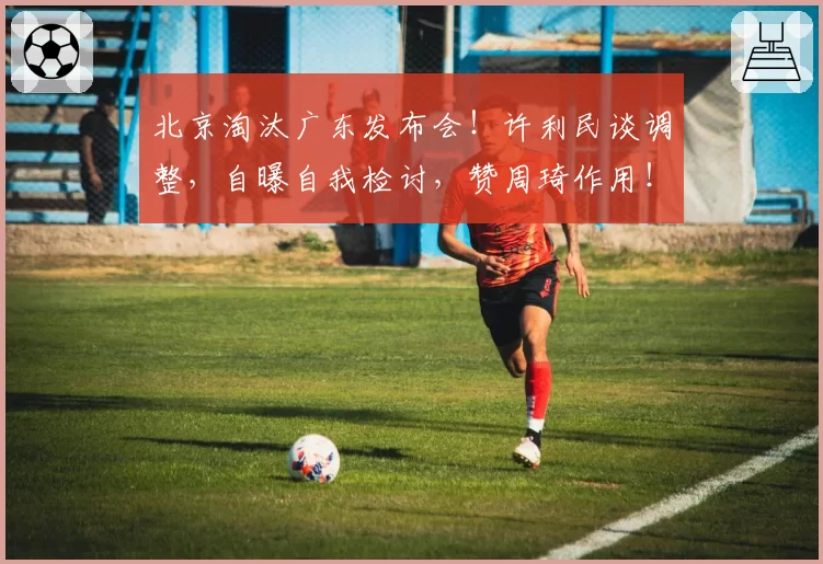 北京淘汰广东发布会！许利民谈调整，自曝自我检讨，赞周琦作用！