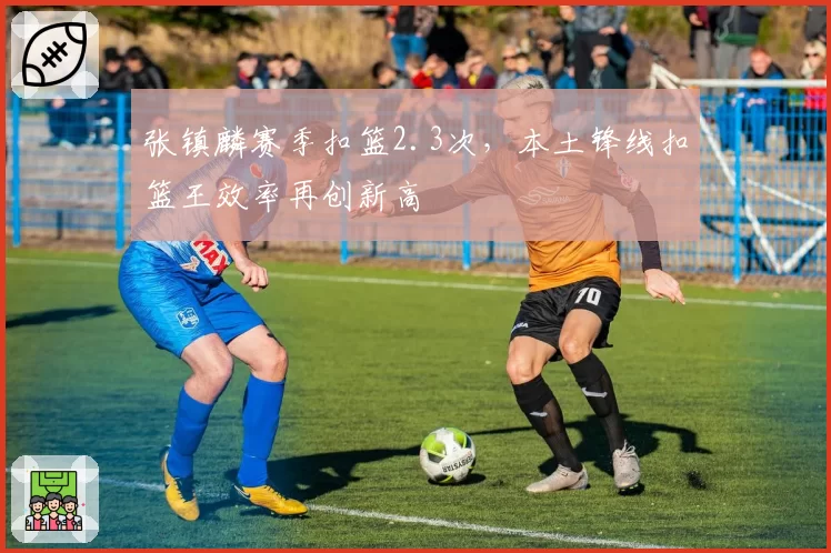 张镇麟赛季扣篮2.3次，本土锋线扣篮王效率再创新高
