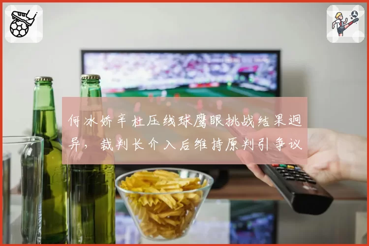 何冰娇辛杜压线球鹰眼挑战结果迥异，裁判长介入后维持原判引争议