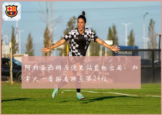阿利亚西姆马德里站首轮出局，加拿大一哥排名跌至第24位