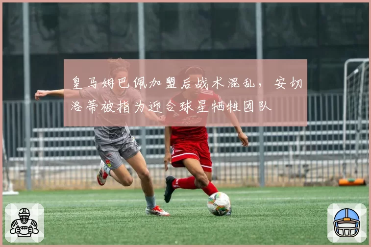 皇马姆巴佩加盟后战术混乱，安切洛蒂被指为迎合球星牺牲团队