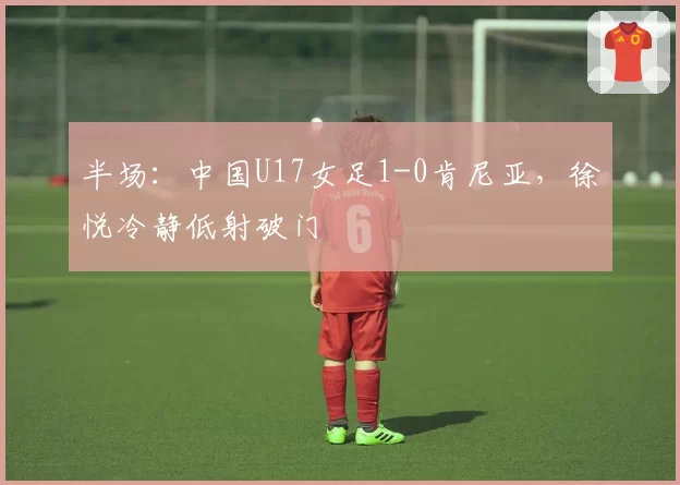 半场：中国U17女足1-0肯尼亚，徐悦冷静低射破门