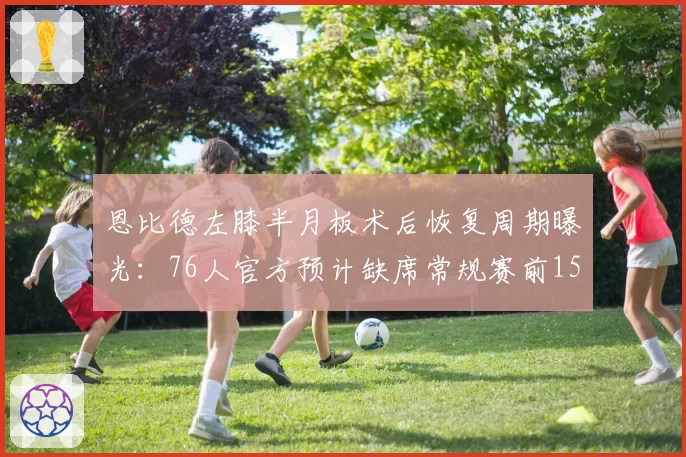 恩比德左膝半月板术后恢复周期曝光：76人官方预计缺席常规赛前15场