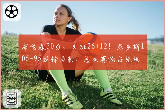 布伦森30分，文班26+12！尼克斯105-95逆转马刺，总决赛抢占先机
