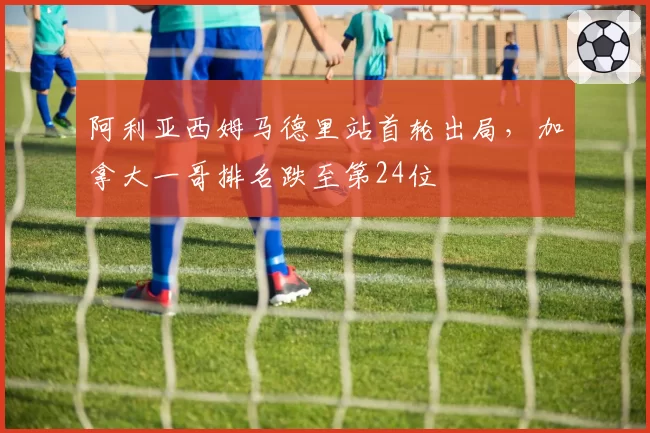 阿利亚西姆马德里站首轮出局,加拿大一哥排名跌至第24位