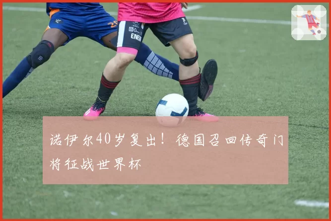诺伊尔40岁复出！德国召回传奇门将征战世界杯