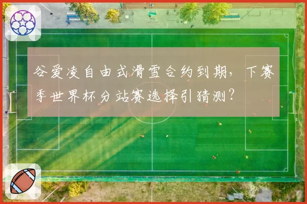 谷爱凌自由式滑雪合约到期，下赛季世界杯分站赛选择引猜测？