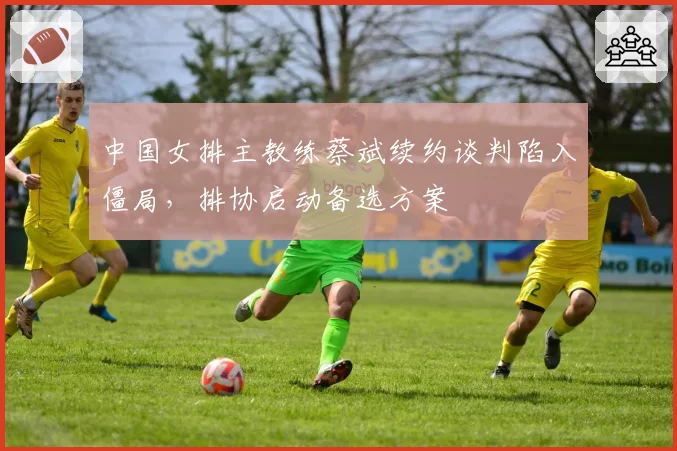 中国女排主教练蔡斌续约谈判陷入僵局，排协启动备选方案
