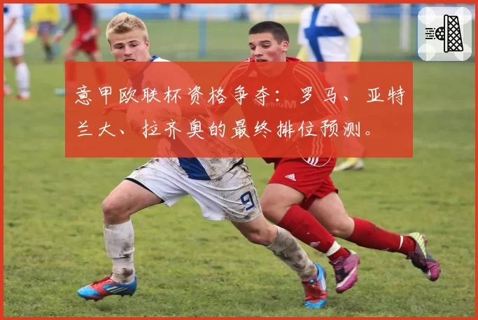 意甲欧联杯资格争夺：罗马、亚特兰大、拉齐奥的最终排位预测。