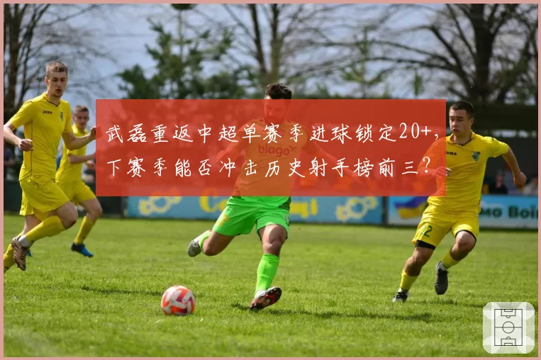 武磊重返中超单赛季进球锁定20+，下赛季能否冲击历史射手榜前三？