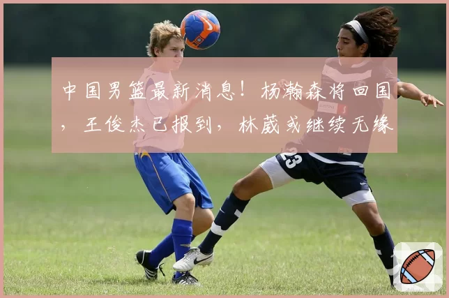 中国男篮最新消息！杨瀚森将回国，王俊杰已报到，林葳或继续无缘