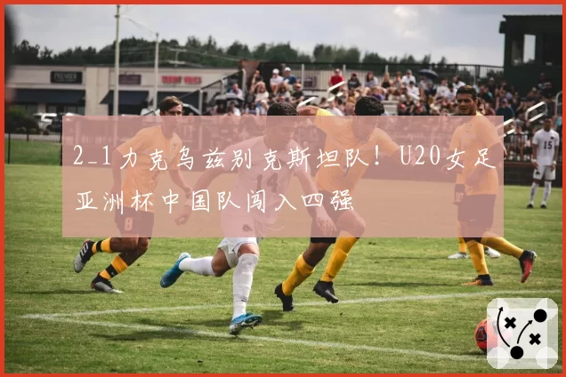 2_1力克乌兹别克斯坦队！U20女足亚洲杯中国队闯入四强