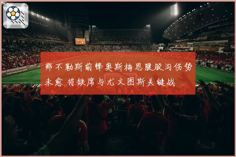 那不勒斯前锋奥斯梅恩腹股沟伤势未愈 将缺席与尤文图斯关键战