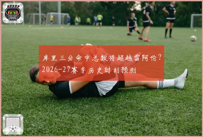 库里三分命中总数将超越雷阿伦？2026-27赛季历史时刻预测