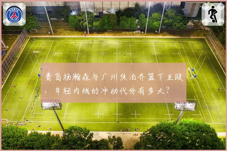 青岛杨瀚森与广州焦泊乔篮下互殴，年轻内线的冲动代价有多大？