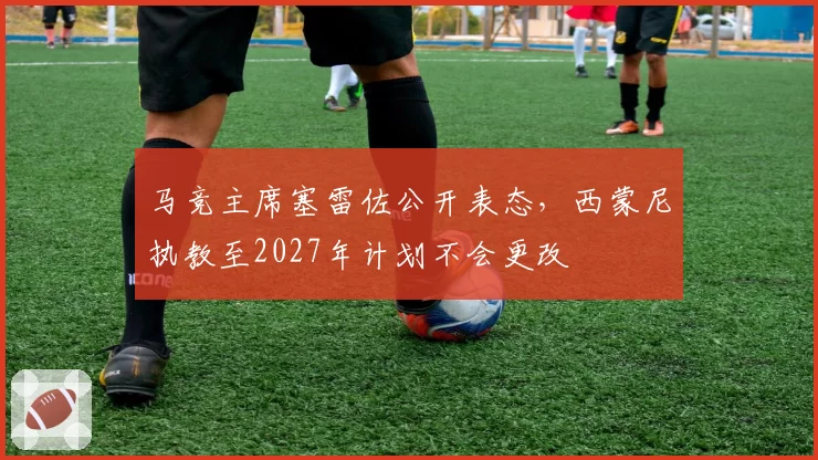 马竞主席塞雷佐公开表态，西蒙尼执教至2027年计划不会更改
