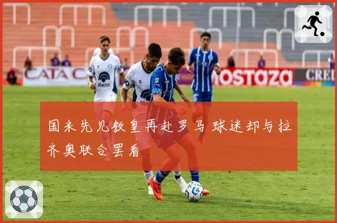 国米先见教皇再赴罗马 球迷却与拉齐奥联合罢看