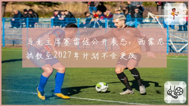 马竞主席塞雷佐公开表态，西蒙尼执教至2027年计划不会更改
