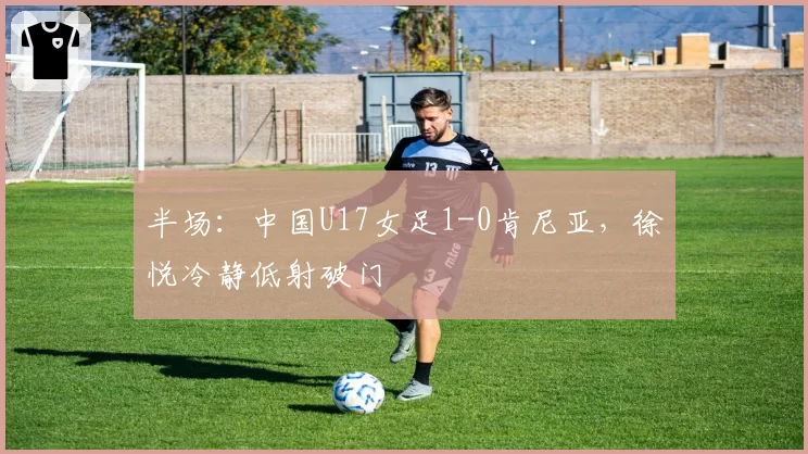 半场：中国U17女足1-0肯尼亚，徐悦冷静低射破门