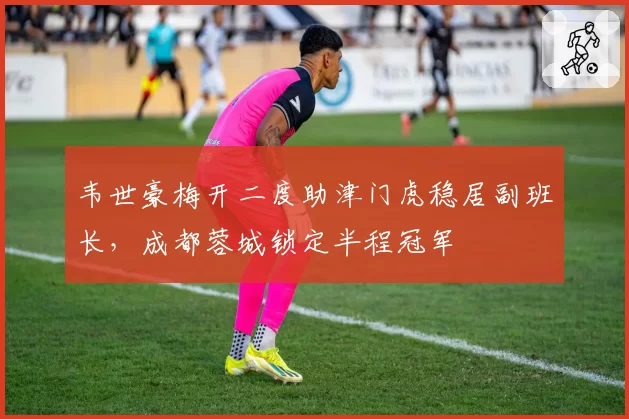 韦世豪梅开二度助津门虎稳居副班长，成都蓉城锁定半程冠军