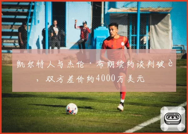 凯尔特人与杰伦·布朗续约谈判破裂，双方差价约4000万美元