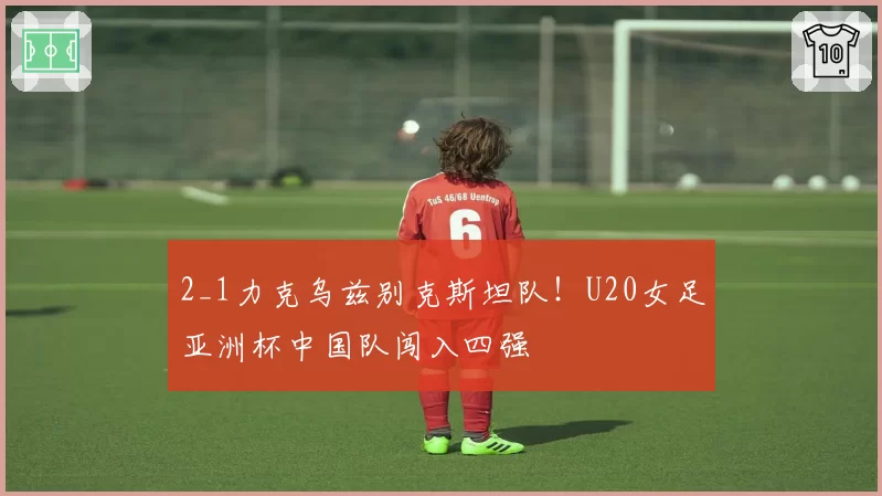 2_1力克乌兹别克斯坦队！U20女足亚洲杯中国队闯入四强