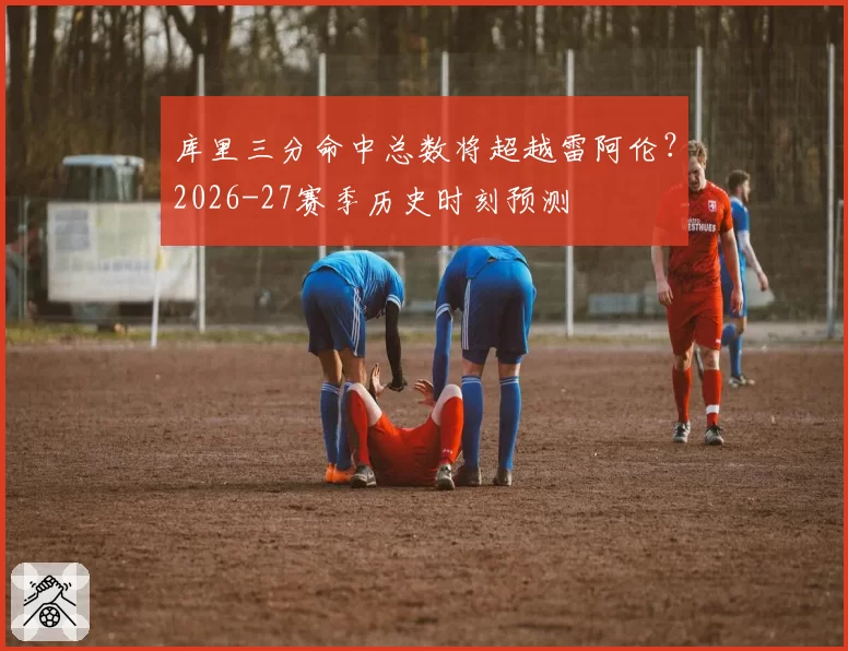 库里三分命中总数将超越雷阿伦？2026-27赛季历史时刻预测