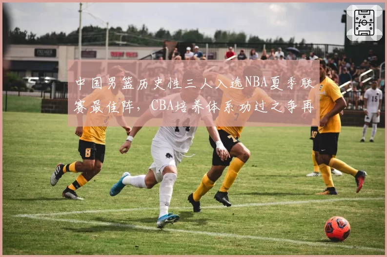 中国男篮历史性三人入选NBA夏季联赛最佳阵,CBA培养体系功过之争再度升温