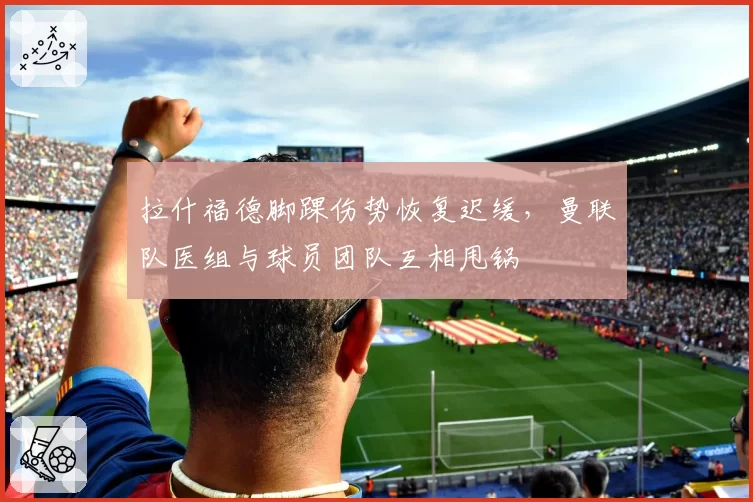 拉什福德脚踝伤势恢复迟缓，曼联队医组与球员团队互相甩锅