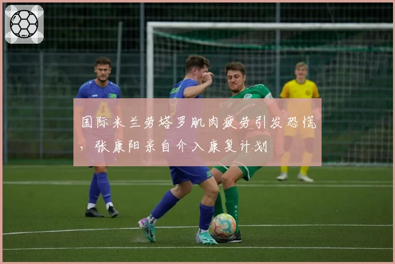 国际米兰劳塔罗肌肉疲劳引发恐慌，张康阳亲自介入康复计划