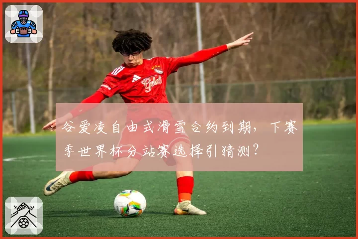 谷爱凌自由式滑雪合约到期，下赛季世界杯分站赛选择引猜测？