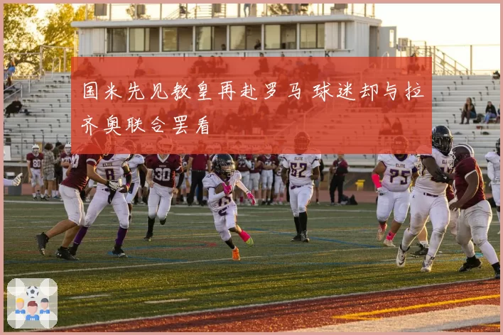 国米先见教皇再赴罗马 球迷却与拉齐奥联合罢看