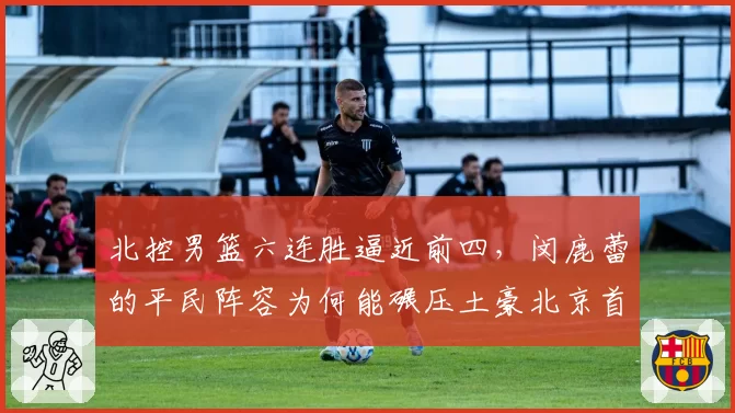 北控男篮六连胜逼近前四，闵鹿蕾的平民阵容为何能碾压土豪北京首钢？
