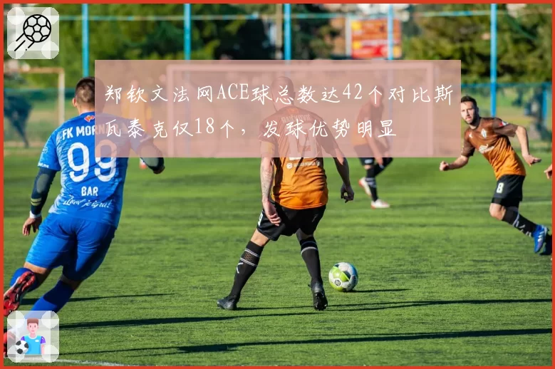 郑钦文法网ACE球总数达42个对比斯瓦泰克仅18个，发球优势明显