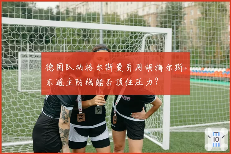 德国队纳格尔斯曼弃用胡梅尔斯，东道主防线能否顶住压力？