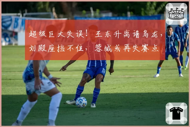 超级巨大失误！王东升离谱乌龙，刘殿座挡不住，蓉城或再失赛点