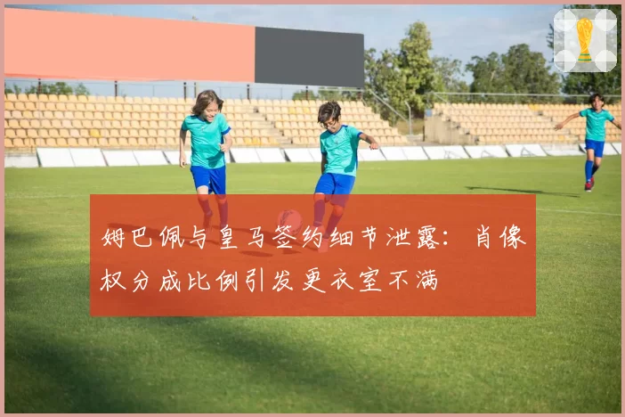姆巴佩与皇马签约细节泄露：肖像权分成比例引发更衣室不满