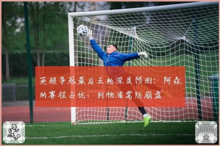 英超争冠最后五轮深度预测：阿森纳赛程占优，利物浦需防崩盘