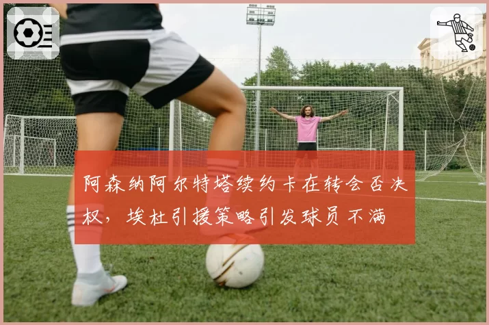 阿森纳阿尔特塔续约卡在转会否决权,埃杜引援策略引发球员不满