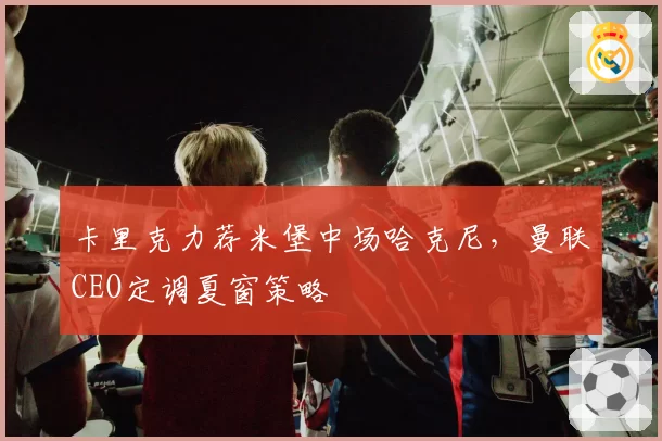卡里克力荐米堡中场哈克尼，曼联CEO定调夏窗策略
