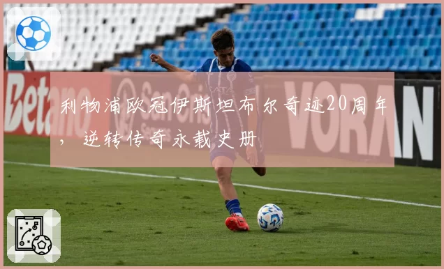 利物浦欧冠伊斯坦布尔奇迹20周年，逆转传奇永载史册