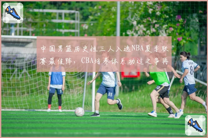 中国男篮历史性三人入选NBA夏季联赛最佳阵,CBA培养体系功过之争再度升温