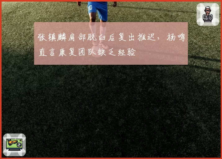 张镇麟肩部脱臼后复出推迟，杨鸣直言康复团队缺乏经验