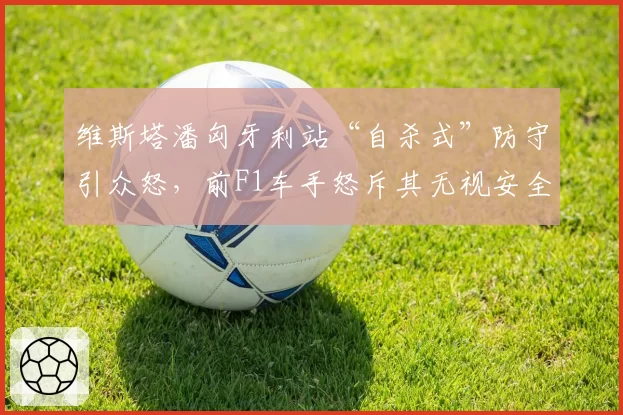维斯塔潘匈牙利站“自杀式”防守引众怒，前F1车手怒斥其无视安全规则