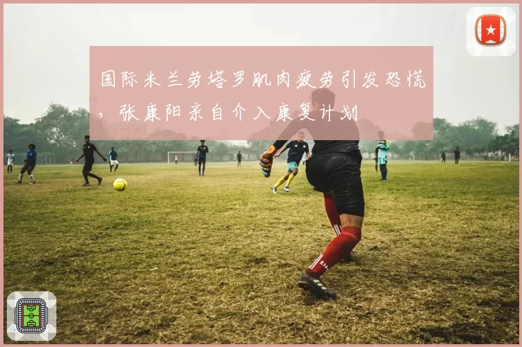 国际米兰劳塔罗肌肉疲劳引发恐慌，张康阳亲自介入康复计划