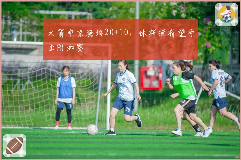火箭申京场均20+10，休斯顿有望冲击附加赛