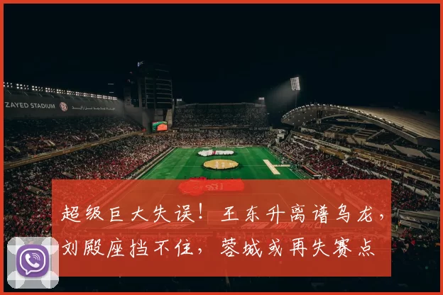 超级巨大失误！王东升离谱乌龙，刘殿座挡不住，蓉城或再失赛点