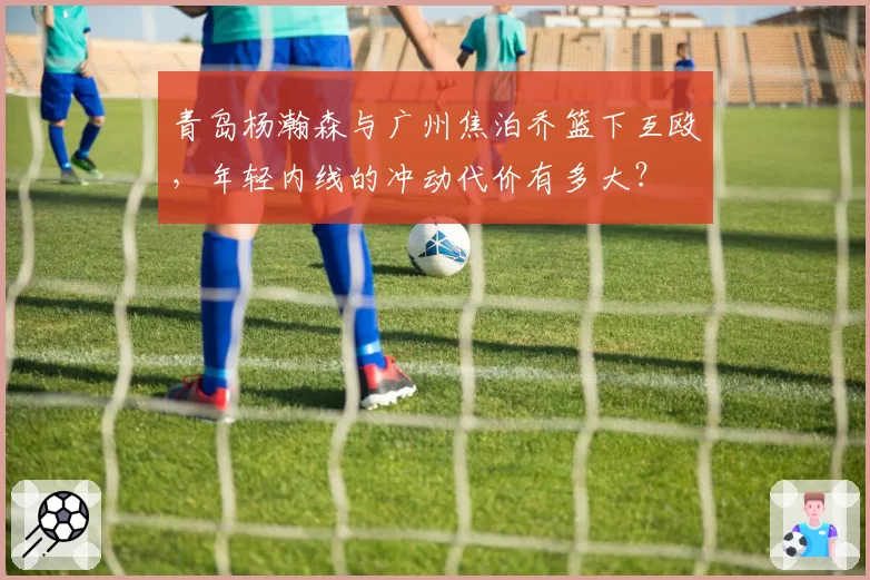 青岛杨瀚森与广州焦泊乔篮下互殴，年轻内线的冲动代价有多大？