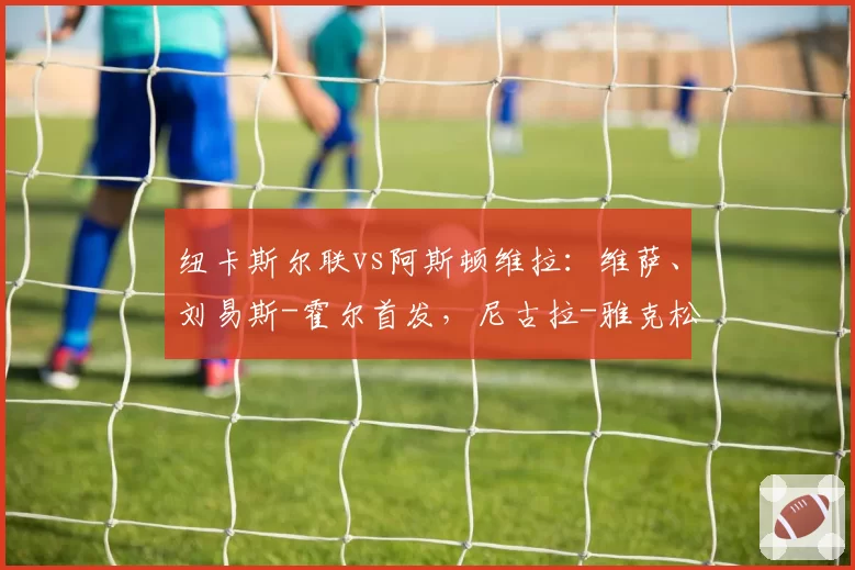 纽卡斯尔联vs阿斯顿维拉:维萨、刘易斯-霍尔首发,尼古拉-雅克松、万-比萨卡出战